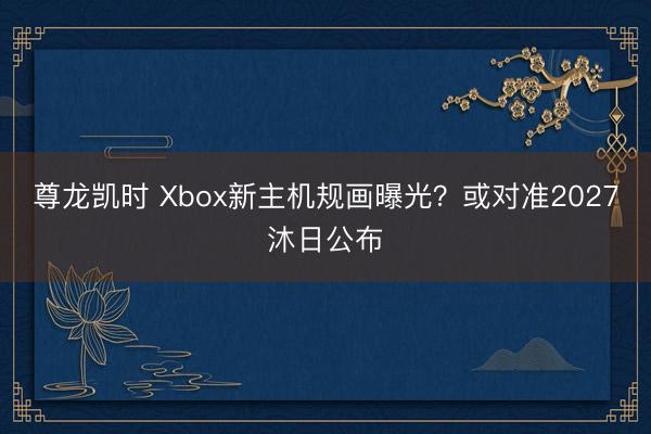尊龙凯时 Xbox新主机规画曝光？或对准2027沐日公布