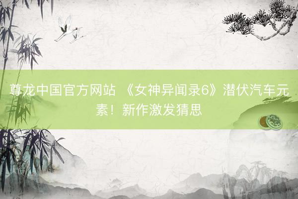 尊龙中国官方网站 《女神异闻录6》潜伏汽车元素！新作激发猜思