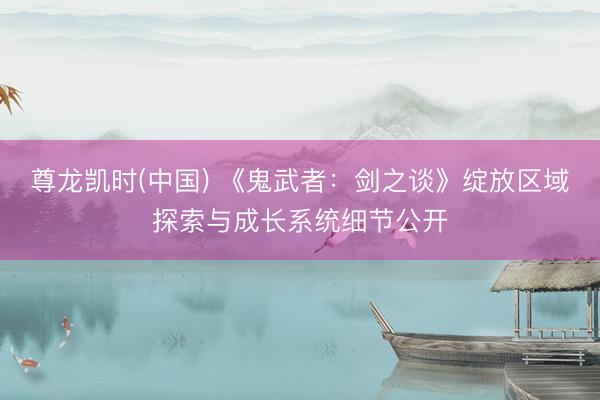 尊龙凯时(中国) 《鬼武者:剑之谈》绽放区域探索与成长系统细节公开