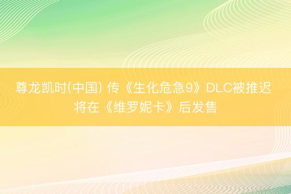 尊龙凯时(中国) 传《生化危急9》DLC被推迟 将在《维罗妮卡》后发售