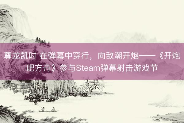 尊龙凯时 在弹幕中穿行，向敌潮开炮——《开炮吧方舟》参与Steam弹幕射击游戏节