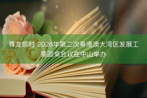 尊龙凯时 2026年第二次粤港澳大湾区发展工商圆桌会议在中山举办