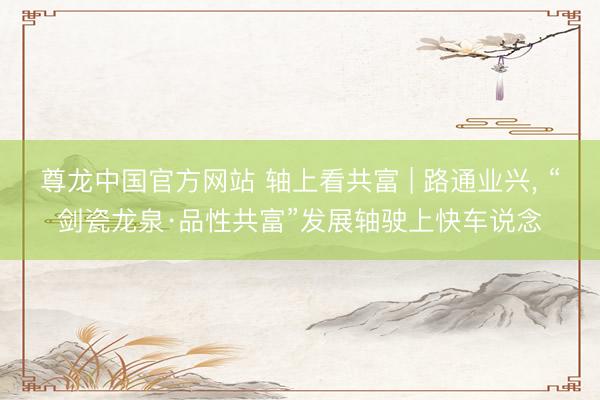 尊龙中国官方网站 轴上看共富 | 路通业兴， “剑瓷龙泉·品性共富”发展轴驶上快车说念