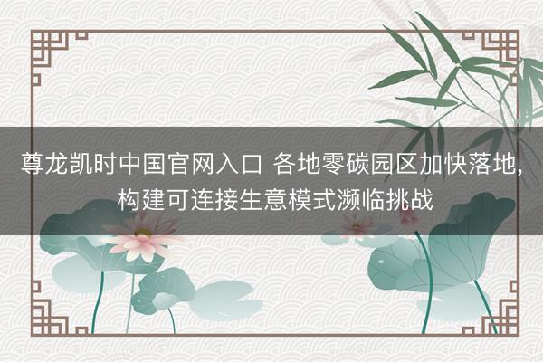 尊龙凯时中国官网入口 各地零碳园区加快落地, 构建可连接生意模式濒临挑战