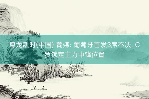 尊龙凯时(中国) 葡媒: 葡萄牙首发3席不决， C罗锁定主力中锋位置