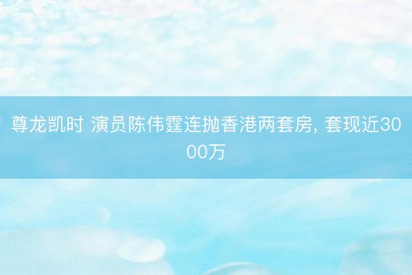 尊龙凯时 演员陈伟霆连抛香港两套房, 套现近3000万
