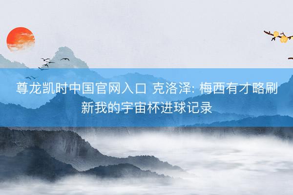 尊龙凯时中国官网入口 克洛泽: 梅西有才略刷新我的宇宙杯进球记录