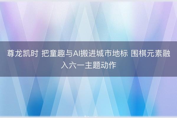 尊龙凯时 把童趣与AI搬进城市地标 围棋元素融入六一主题动作