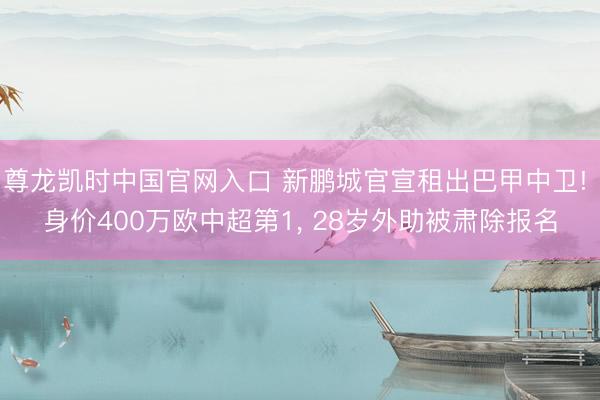 尊龙凯时中国官网入口 新鹏城官宣租出巴甲中卫! 身价400万欧中超第1, 28岁外助被肃除报名