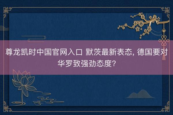尊龙凯时中国官网入口 默茨最新表态， 德国要对华罗致强劲态度?