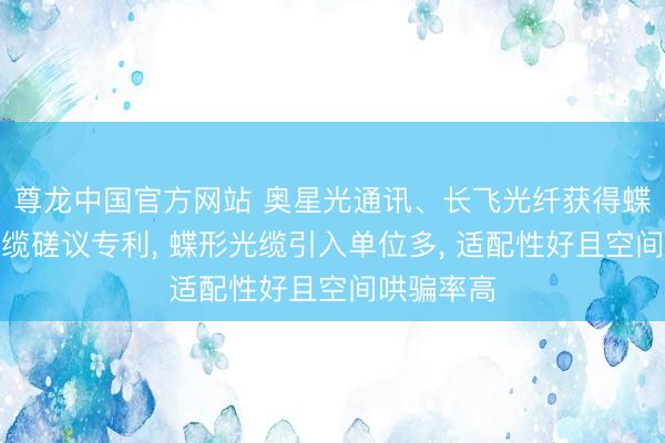尊龙中国官方网站 奥星光通讯、长飞光纤获得蝶形引入光缆磋议专利， 蝶形光缆引入单位多， 适配性好且空间哄骗率高