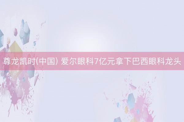 尊龙凯时(中国) 爱尔眼科7亿元拿下巴西眼科龙头