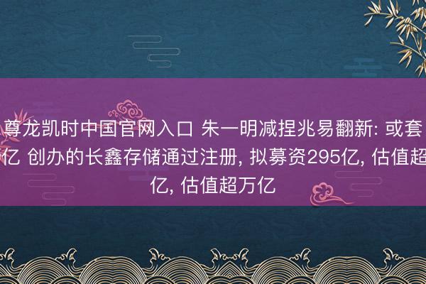 尊龙凯时中国官网入口 朱一明减捏兆易翻新: 或套现40亿 创办的长鑫存储通过注册， 拟募资295亿， 估值超万亿