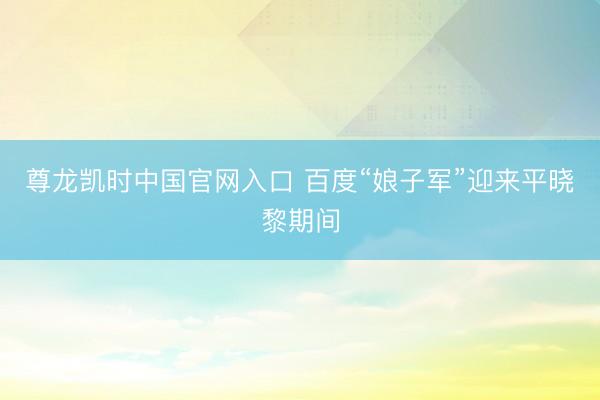 尊龙凯时中国官网入口 百度“娘子军”迎来平晓黎期间