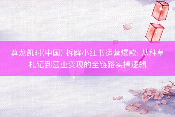 尊龙凯时(中国) 拆解小红书运营爆款: 从种草札记到营业变现的全链路实操逻辑