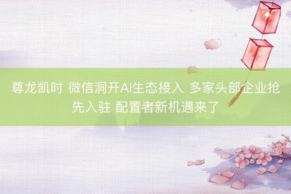 尊龙凯时 微信洞开AI生态接入 多家头部企业抢先入驻 配置者新机遇来了