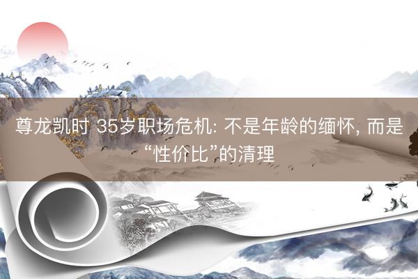 尊龙凯时 35岁职场危机: 不是年龄的缅怀， 而是“性价比”的清理