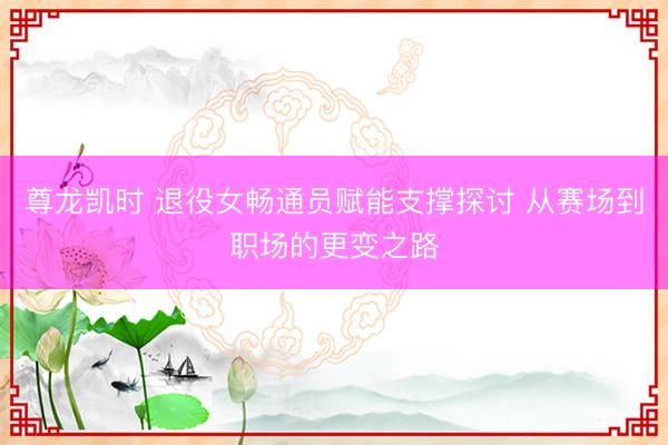 尊龙凯时 退役女畅通员赋能支撑探讨 从赛场到职场的更变之路