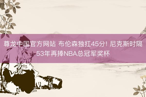 尊龙中国官方网站 布伦森独扛45分! 尼克斯时隔53年再捧NBA总冠军奖杯