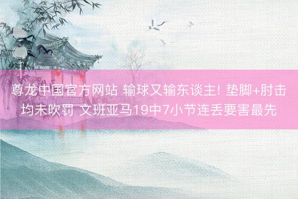 尊龙中国官方网站 输球又输东谈主! 垫脚+肘击均未吹罚 文班亚马19中7小节连丢要害最先