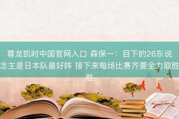 尊龙凯时中国官网入口 森保一:目下的26东说念主是日本队最好阵 接下来每场比赛齐要全力取胜