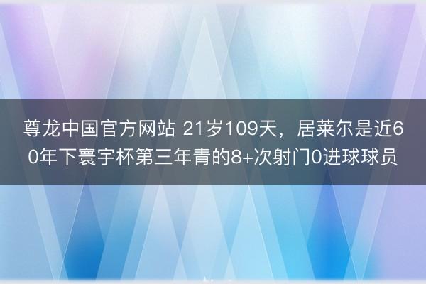 尊龙中国官方网站 21岁109天，居莱尔是近60年下寰宇杯第三年青的8+次射门0进球球员