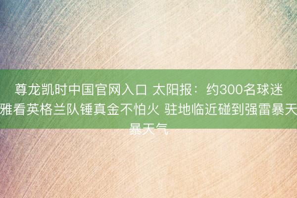 尊龙凯时中国官网入口 太阳报：约300名球迷不雅看英格兰队锤真金不怕火 驻地临近碰到强雷暴天气
