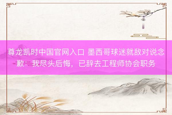 尊龙凯时中国官网入口 墨西哥球迷就敌对说念歉：我尽头后悔，已辞去工程师协会职务