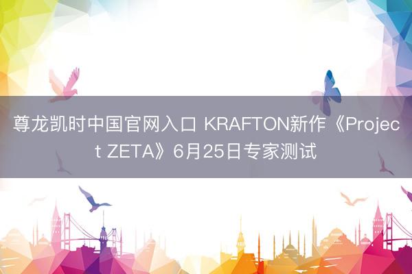 尊龙凯时中国官网入口 KRAFTON新作《Project ZETA》6月25日专家测试