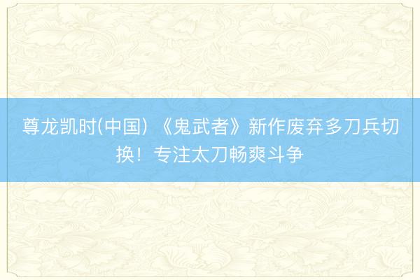 尊龙凯时(中国) 《鬼武者》新作废弃多刀兵切换！专注太刀畅爽斗争