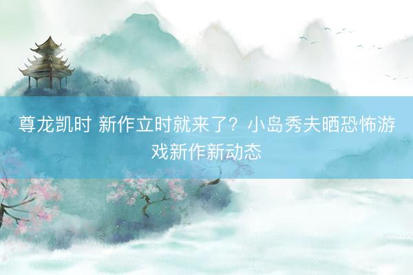 尊龙凯时 新作立时就来了？小岛秀夫晒恐怖游戏新作新动态