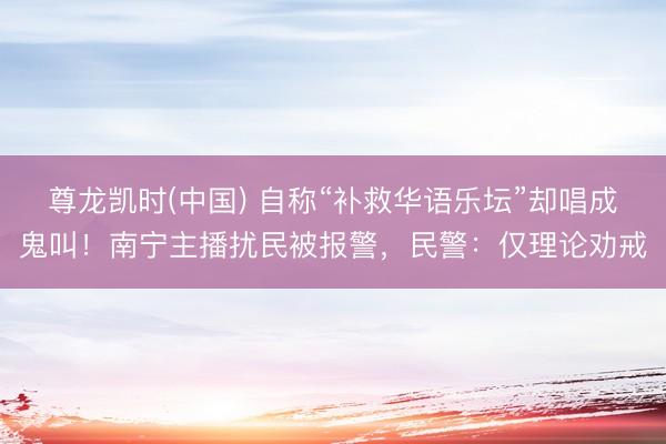 尊龙凯时(中国) 自称“补救华语乐坛”却唱成鬼叫！南宁主播扰民被报警，民警：仅理论劝戒