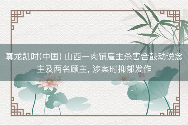 尊龙凯时(中国) 山西一肉铺雇主杀害合鼓动说念主及两名顾主， 涉案时抑郁发作