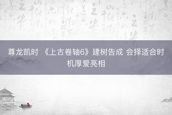 尊龙凯时 《上古卷轴6》建树告成 会择适合时机厚爱亮相