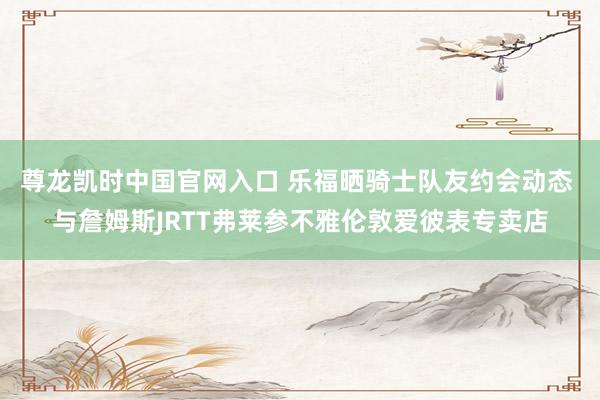 尊龙凯时中国官网入口 乐福晒骑士队友约会动态 与詹姆斯JRTT弗莱参不雅伦敦爱彼表专卖店
