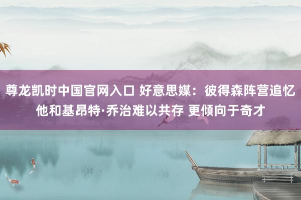 尊龙凯时中国官网入口 好意思媒:彼得森阵营追忆他和基昂特·乔治难以共存 更倾向于奇才