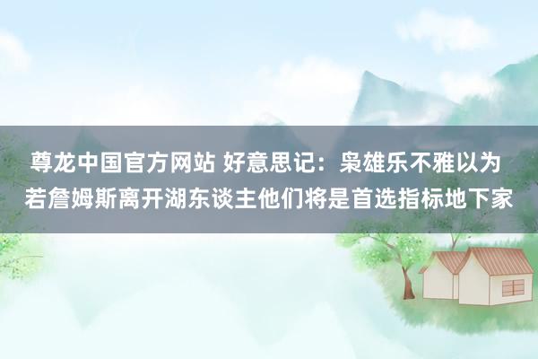 尊龙中国官方网站 好意思记：枭雄乐不雅以为 若詹姆斯离开湖东谈主他们将是首选指标地下家
