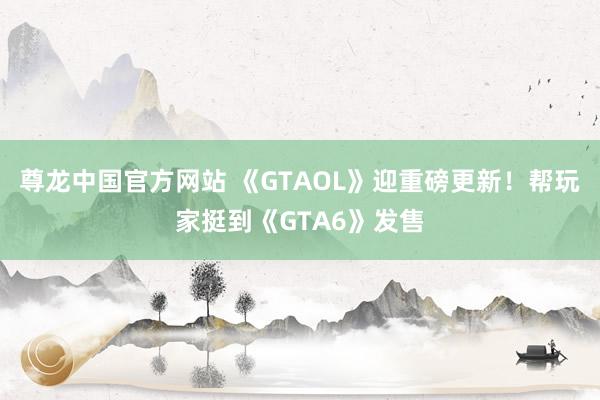 尊龙中国官方网站 《GTAOL》迎重磅更新！帮玩家挺到《GTA6》发售