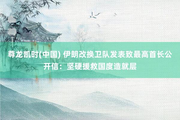 尊龙凯时(中国) 伊朗改换卫队发表致最高首长公开信:坚硬援救国度造就层