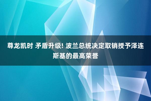 尊龙凯时 矛盾升级! 波兰总统决定取销授予泽连斯基的最高荣誉