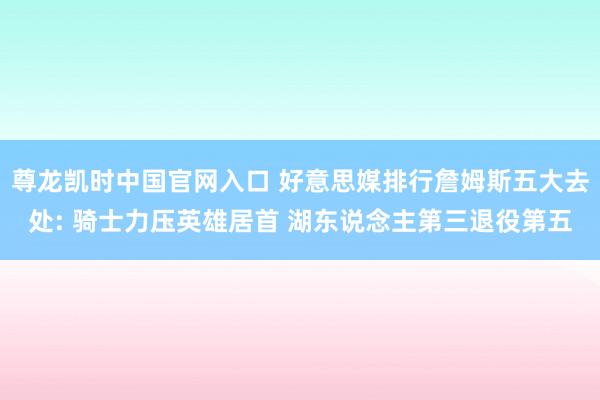 尊龙凯时中国官网入口 好意思媒排行詹姆斯五大去处: 骑士力压英雄居首 湖东说念主第三退役第五