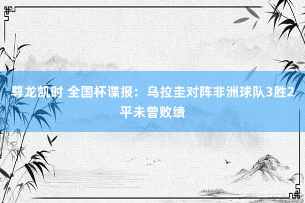 尊龙凯时 全国杯谍报:乌拉圭对阵非洲球队3胜2平未曾败绩